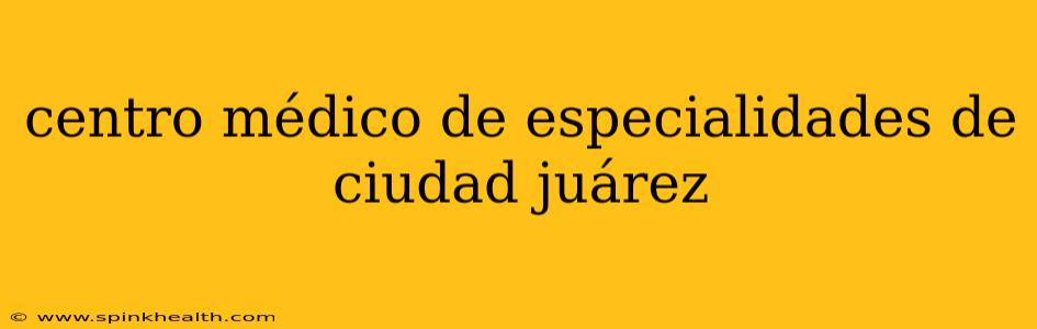 centro médico de especialidades de ciudad juárez