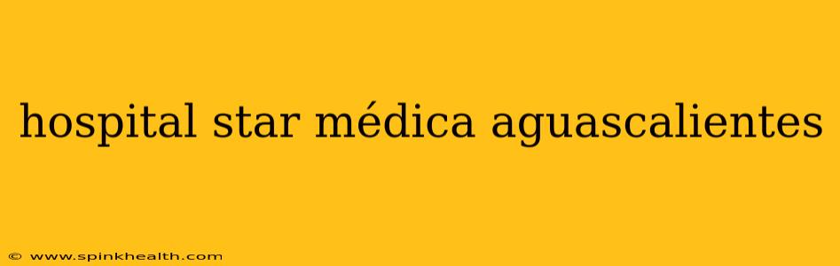 hospital star médica aguascalientes