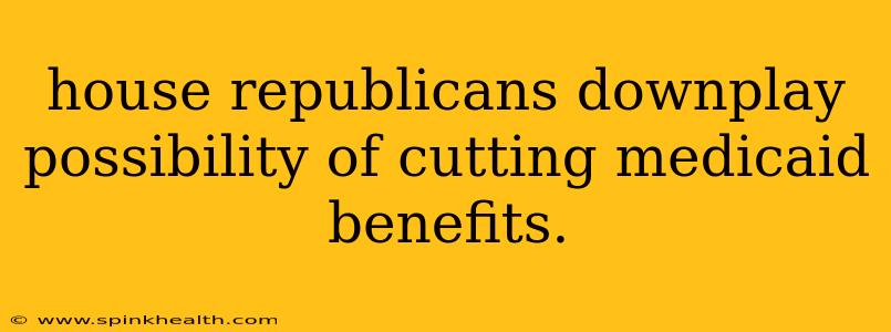 house republicans downplay possibility of cutting medicaid benefits.