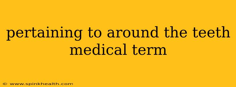 pertaining to around the teeth medical term