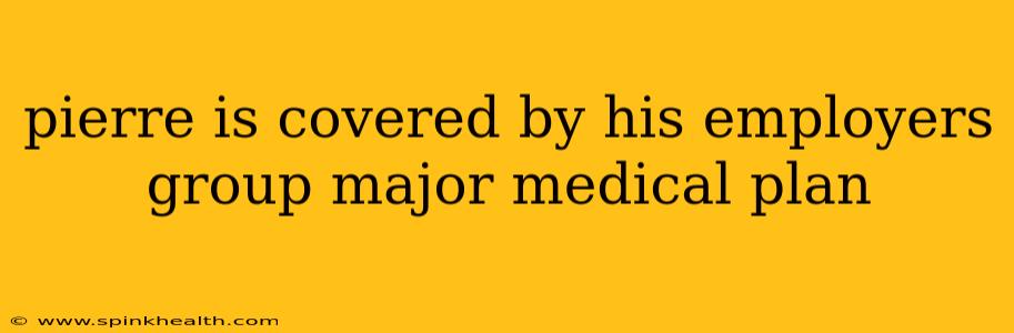 pierre is covered by his employers group major medical plan