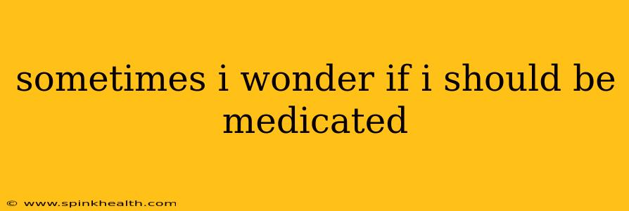 sometimes i wonder if i should be medicated