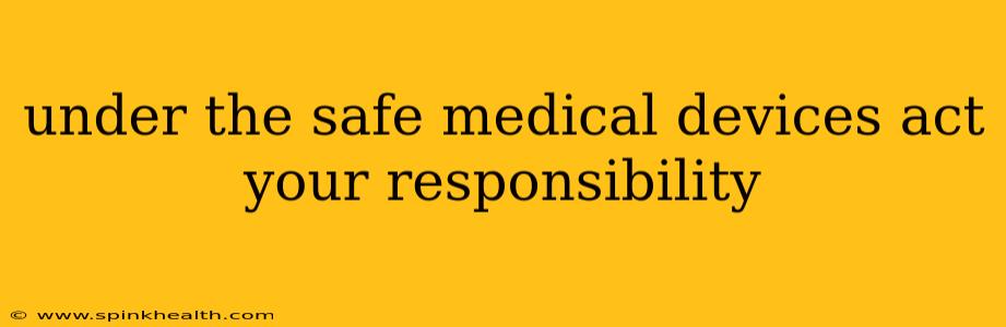 under the safe medical devices act your responsibility