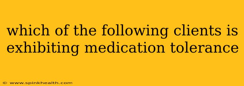 which of the following clients is exhibiting medication tolerance
